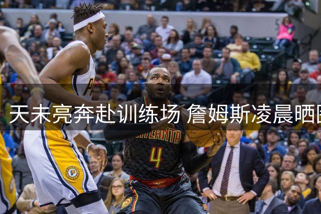 天未亮奔赴训练场 詹姆斯凌晨晒图激励队友